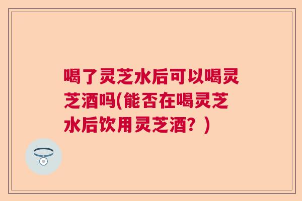 喝了灵芝水后可以喝灵芝酒吗(能否在喝灵芝水后饮用灵芝酒？)