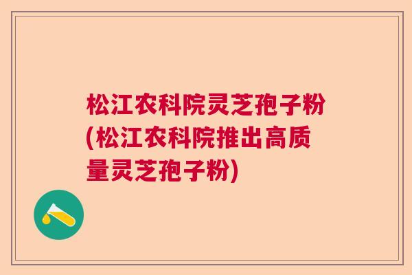 松江农科院灵芝孢子粉(松江农科院推出高质量灵芝孢子粉)