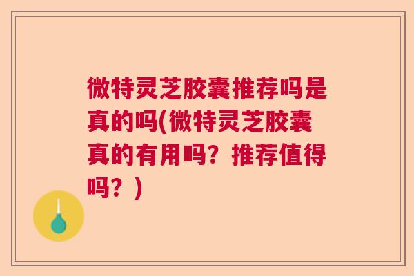 微特灵芝胶囊推荐吗是真的吗(微特灵芝胶囊真的有用吗？推荐值得吗？)