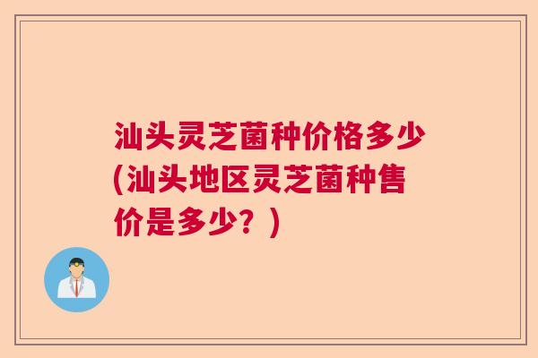 汕头灵芝菌种价格多少(汕头地区灵芝菌种售价是多少？)