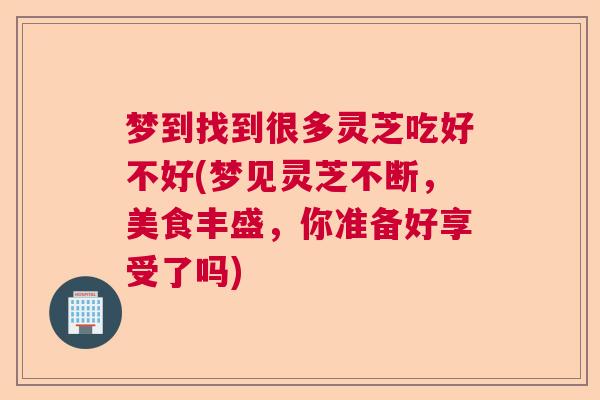 梦到找到很多灵芝吃好不好(梦见灵芝不断，美食丰盛，你准备好享受了吗)