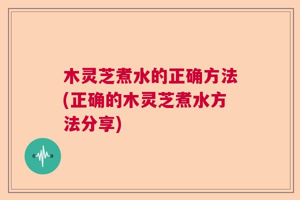 木灵芝煮水的正确方法(正确的木灵芝煮水方法分享)