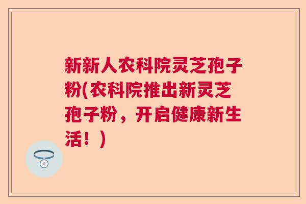 新新人农科院灵芝孢子粉(农科院推出新灵芝孢子粉，开启健康新生活！)