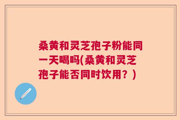 桑黄和灵芝孢子粉能同一天喝吗(桑黄和灵芝孢子能否同时饮用？)