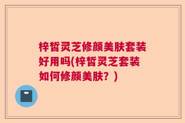 梓皙灵芝修颜美肤套装好用吗(梓皙灵芝套装如何修颜美肤？)