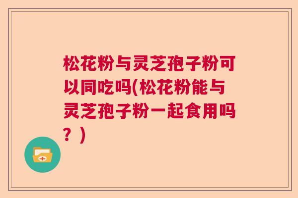 松花粉与灵芝孢子粉可以同吃吗(松花粉能与灵芝孢子粉一起食用吗？)