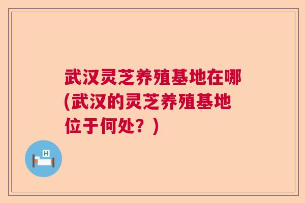 武汉灵芝养殖基地在哪(武汉的灵芝养殖基地位于何处？)