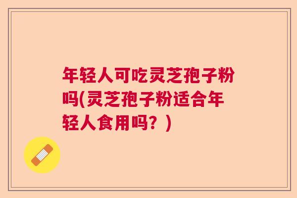 年轻人可吃灵芝孢子粉吗(灵芝孢子粉适合年轻人食用吗？)