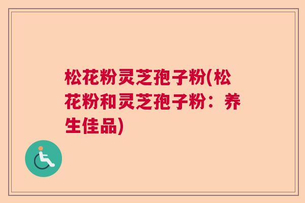 松花粉灵芝孢子粉(松花粉和灵芝孢子粉：养生佳品)