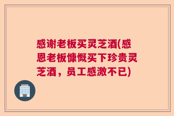 感谢老板买灵芝酒(感恩老板慷慨买下珍贵灵芝酒，员工感激不已)