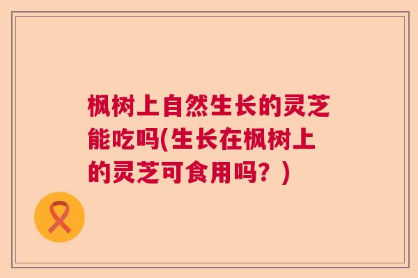 枫树上自然生长的灵芝能吃吗(生长在枫树上的灵芝可食用吗？)