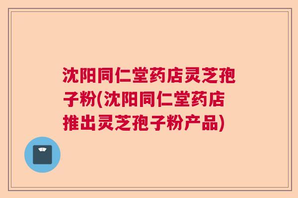 沈阳同仁堂药店灵芝孢子粉(沈阳同仁堂药店推出灵芝孢子粉产品)