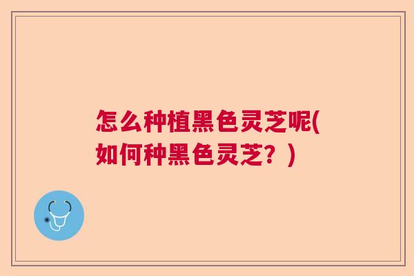 怎么种植黑色灵芝呢(如何种黑色灵芝？)