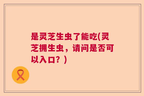 是灵芝生虫了能吃(灵芝拥生虫，请问是否可以入口？)