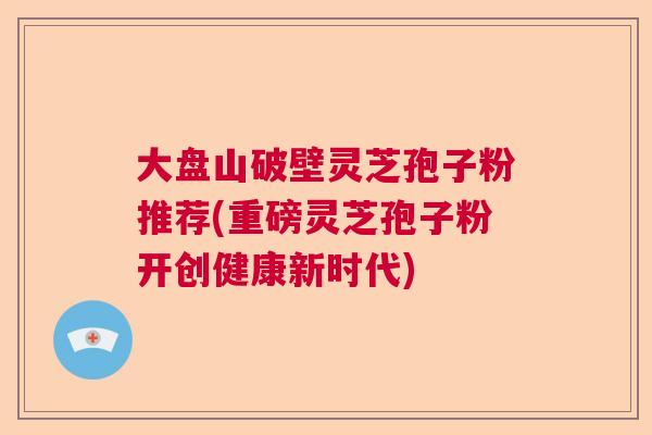 大盘山破壁灵芝孢子粉推荐(重磅灵芝孢子粉开创健康新时代)