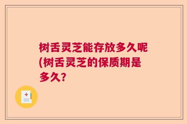 树舌灵芝能存放多久呢(树舌灵芝的保质期是多久？