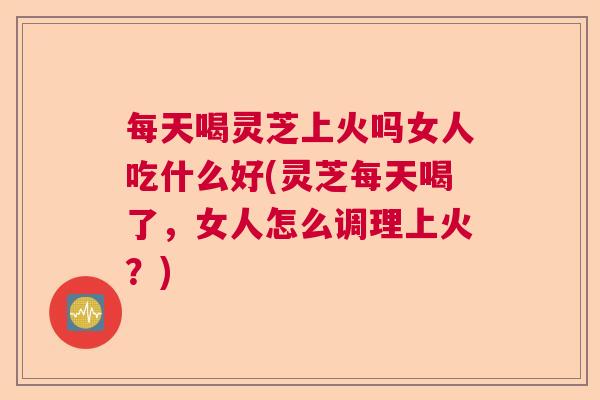 每天喝灵芝上火吗女人吃什么好(灵芝每天喝了，女人怎么调理上火？)