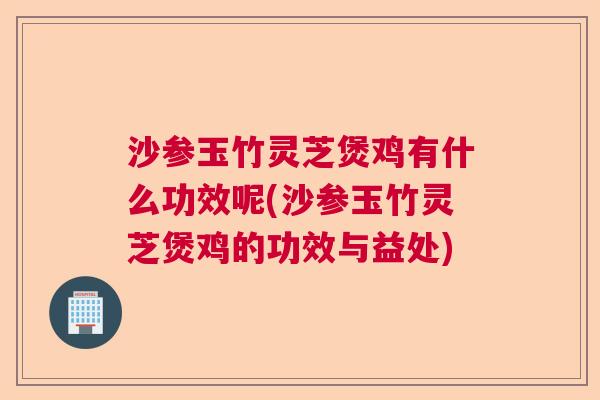 沙参玉竹灵芝煲鸡有什么功效呢(沙参玉竹灵芝煲鸡的功效与益处)