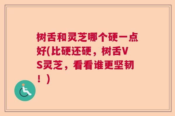 树舌和灵芝哪个硬一点好(比硬还硬，树舌VS灵芝，看看谁更坚韧！)