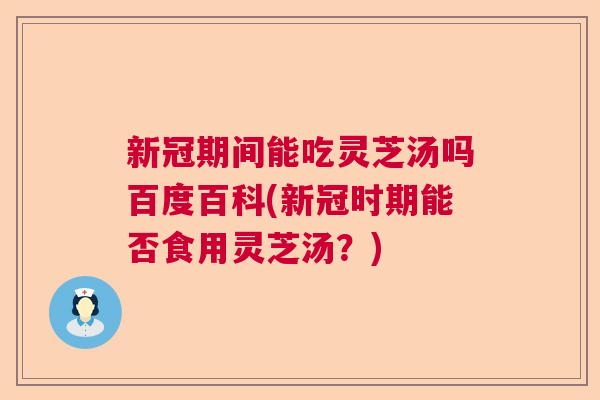 新冠期间能吃灵芝汤吗百度百科(新冠时期能否食用灵芝汤？)