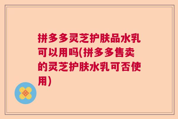 拼多多灵芝护肤品水乳可以用吗(拼多多售卖的灵芝护肤水乳可否使用)