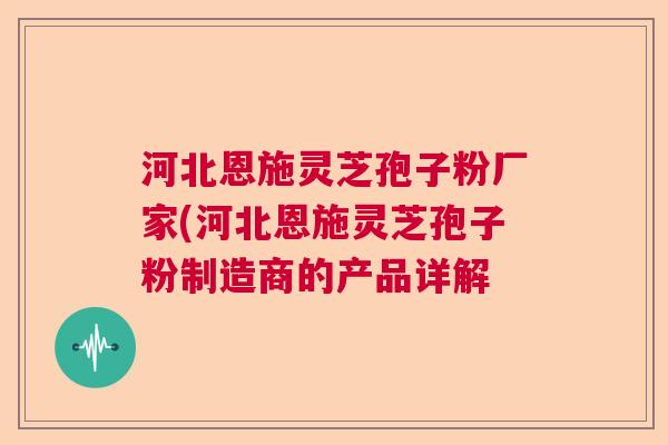 河北恩施灵芝孢子粉厂家(河北恩施灵芝孢子粉制造商的产品详解