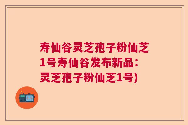 寿仙谷灵芝孢子粉仙芝1号寿仙谷发布新品：灵芝孢子粉仙芝1号)
