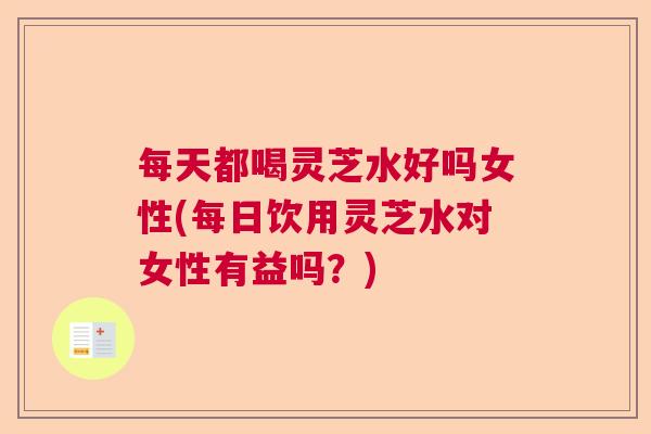 每天都喝灵芝水好吗女性(每日饮用灵芝水对女性有益吗？)