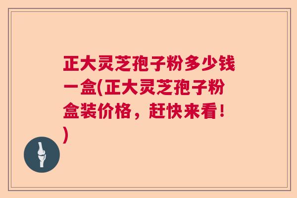 正大灵芝孢子粉多少钱一盒(正大灵芝孢子粉盒装价格，赶快来看！)