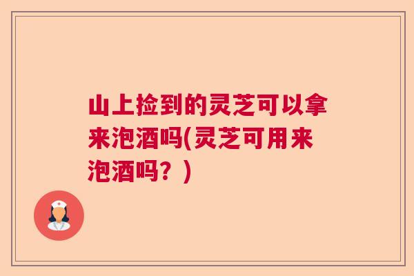 山上捡到的灵芝可以拿来泡酒吗(灵芝可用来泡酒吗？)