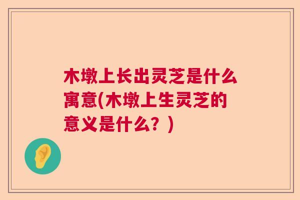 木墩上长出灵芝是什么寓意(木墩上生灵芝的意义是什么？)