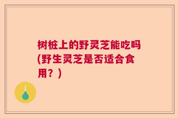 树桩上的野灵芝能吃吗(野生灵芝是否适合食用？)