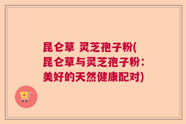 昆仑草 灵芝孢子粉(昆仑草与灵芝孢子粉：美好的天然健康配对)