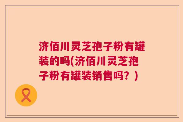 济佰川灵芝孢子粉有罐装的吗(济佰川灵芝孢子粉有罐装销售吗？)