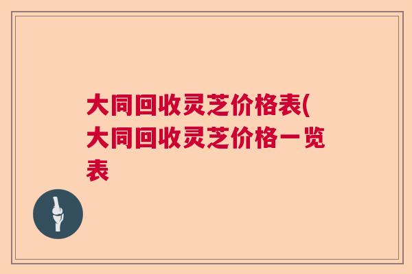 大同回收灵芝价格表(大同回收灵芝价格一览表