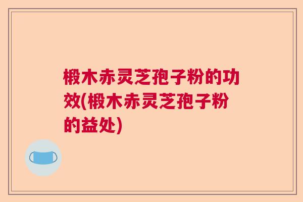 椴木赤灵芝孢子粉的功效(椴木赤灵芝孢子粉的益处)