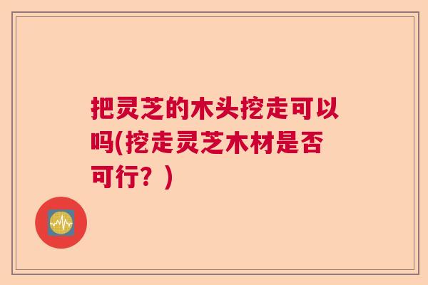 把灵芝的木头挖走可以吗(挖走灵芝木材是否可行？)