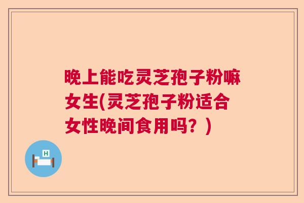 晚上能吃灵芝孢子粉嘛女生(灵芝孢子粉适合女性晚间食用吗？)