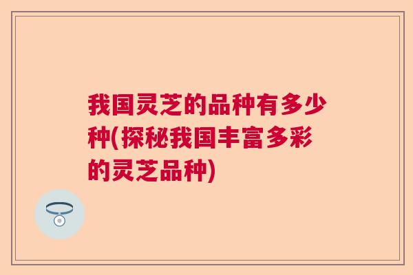 我国灵芝的品种有多少种(探秘我国丰富多彩的灵芝品种)