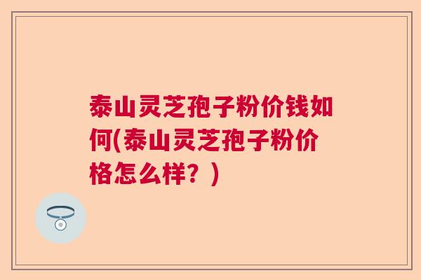 泰山灵芝孢子粉价钱如何(泰山灵芝孢子粉价格怎么样？)