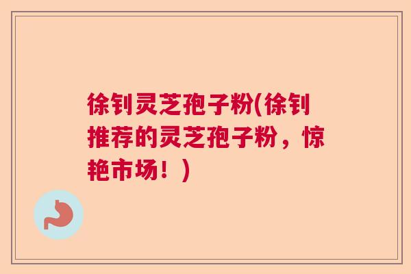 徐钊灵芝孢子粉(徐钊推荐的灵芝孢子粉，惊艳市场！)