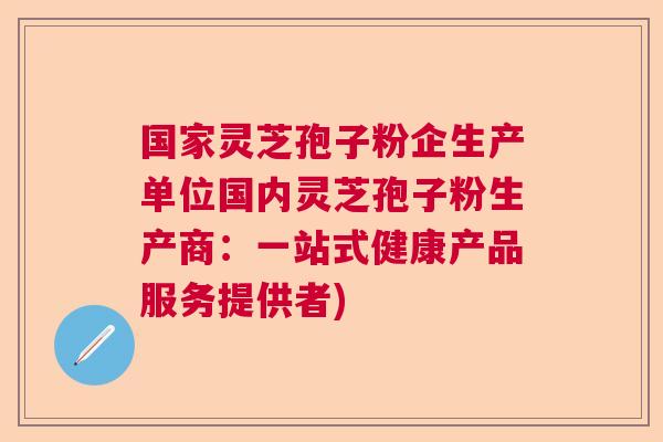 国家灵芝孢子粉企生产单位国内灵芝孢子粉生产商：一站式健康产品服务提供者)