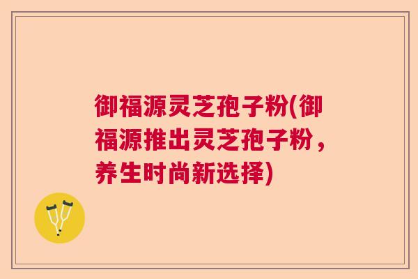 御福源灵芝孢子粉(御福源推出灵芝孢子粉，养生时尚新选择)