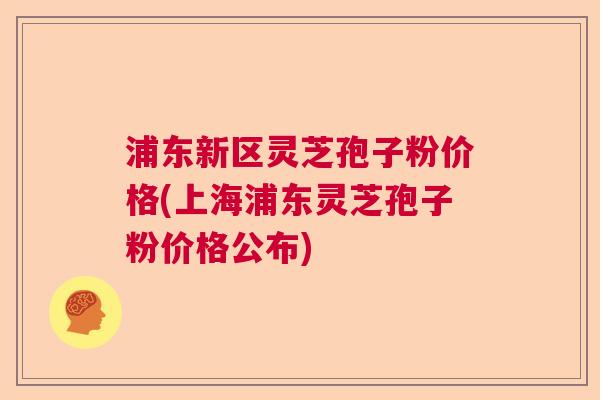 浦东新区灵芝孢子粉价格(上海浦东灵芝孢子粉价格公布)