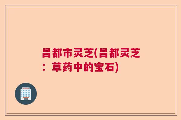 昌都市灵芝(昌都灵芝：草药中的宝石)