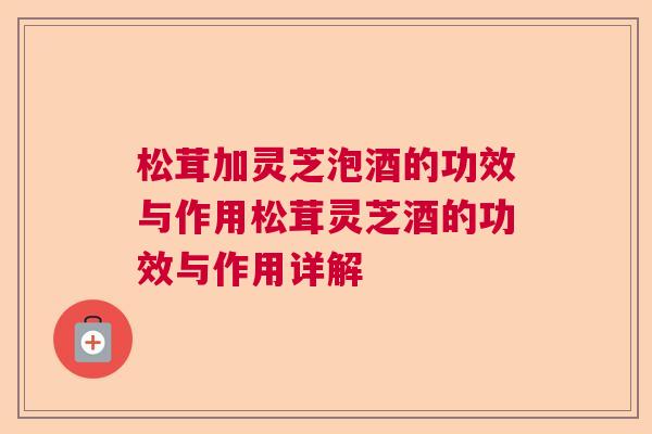 松茸加灵芝泡酒的功效与作用松茸灵芝酒的功效与作用详解