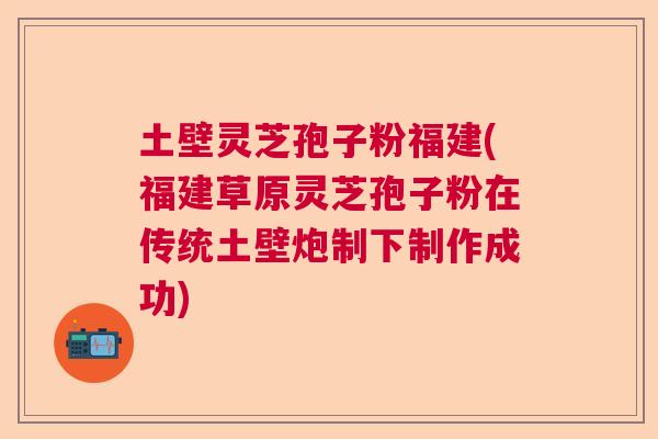 土壁灵芝孢子粉福建(福建草原灵芝孢子粉在传统土壁炮制下制作成功)