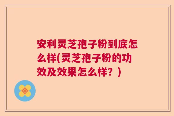 安利灵芝孢子粉到底怎么样(灵芝孢子粉的功效及效果怎么样？)