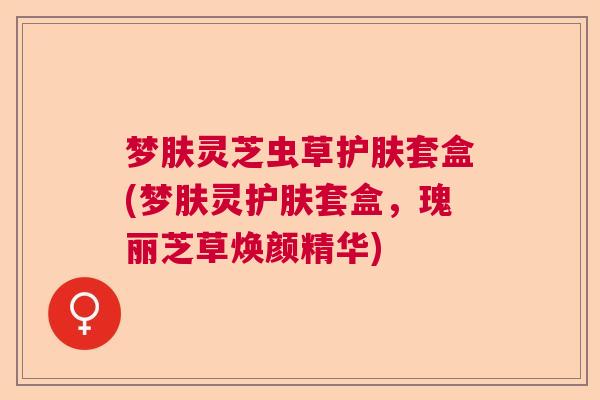 梦肤灵芝虫草护肤套盒(梦肤灵护肤套盒，瑰丽芝草焕颜精华)
