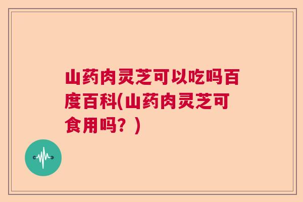 山药肉灵芝可以吃吗百度百科(山药肉灵芝可食用吗？)